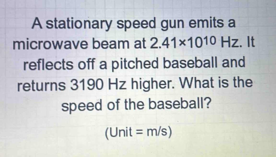a stationary speed gun emits a microwave beam at 2.41×10^10 hz. it reflects off a pitched baseball and returns 3190 hz higher. what is the speed of the baseball? (unit = m/s)