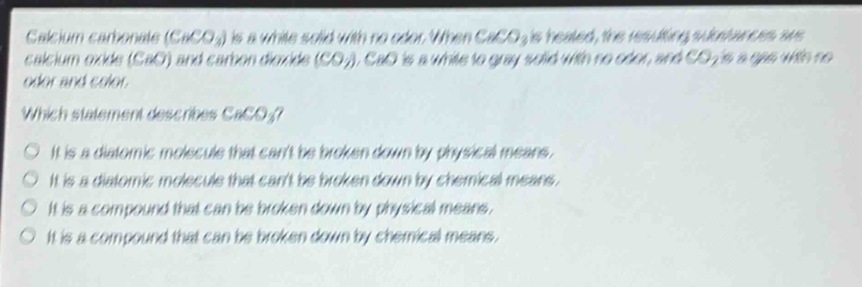 calcium carbonate ($caco_3$) is a white solid with no odor. when $caco_3$ is heated, the resulting substances are calcium oxide ($cao$) and carbon dioxide ($co_2$). $cao$ is a white to gray solid with no odor, and $co_2$ is a gas with no odor and color.\nwhich statement describes $caco_3$?\no it is a diatomic molecule that cant be broken down by physical means.\no it is a diatomic molecule that cant be broken down by chemical means.\no it is a compound that can be broken down by physical means.\no it is a compound that can be broken down by chemical means.