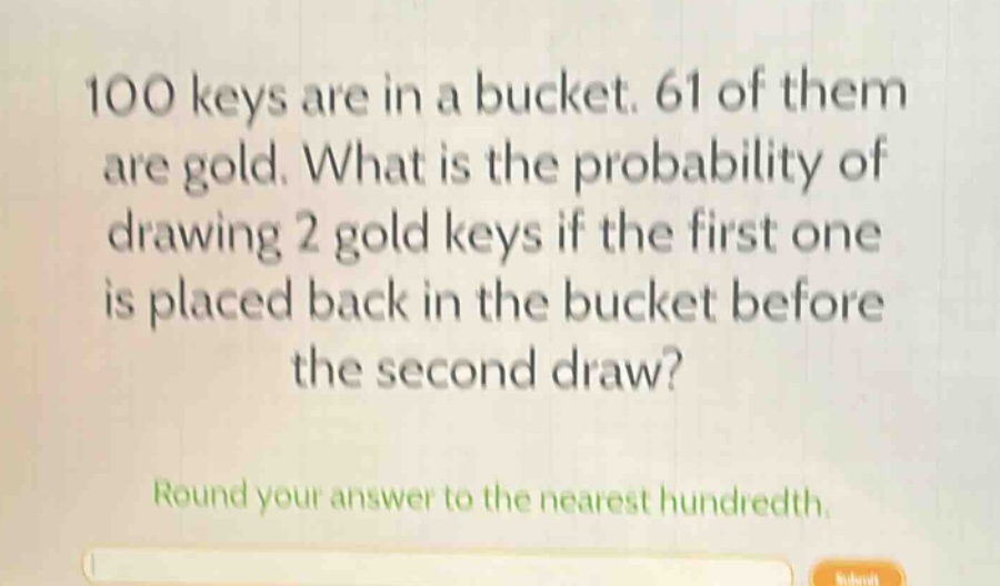 100 keys are in a bucket. 61 of them are gold. what is the probability of drawing 2 gold keys if the first one is placed back in the bucket before the second draw?\nround your answer to the nearest hundredth.