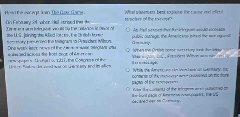 read the excerpt from the dark game. on february 24, when hall sensed that the zimmermann telegram would tip the balance in favor of the u.s. joining the allied forces, the british home secretary presented the telegram to president wilson. one week later, news of the zimmermann telegram was splashed across the front page of american newspapers. on april 6, 1917, the congress of the united states declared war on germany and its allies. what statement best explains the cause - and - effect structure of the excerpt? as hall sensed that the telegram would increase public outrage, the americans joined the war against germany. when the british home secretary took the telegram to washington, d.c., president wilson was stunned by the message. while the americans declared war on germany, the contents of the message were published on the front pages of the newspapers. after the contents of the telegram were published on the front page of american newspapers, the us declared war on germany.