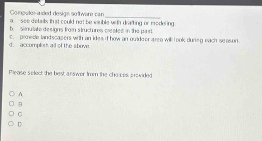 computer - aided design software can \na. see details that could not be visible with drafting or modeling.\nb. simulate designs from structures created in the past.\nc. provide landscapers with an idea if how an outdoor area will look during each season.\nd. accomplish all of the above.\nplease select the best answer from the choices provided\no a\no b\no c\no d