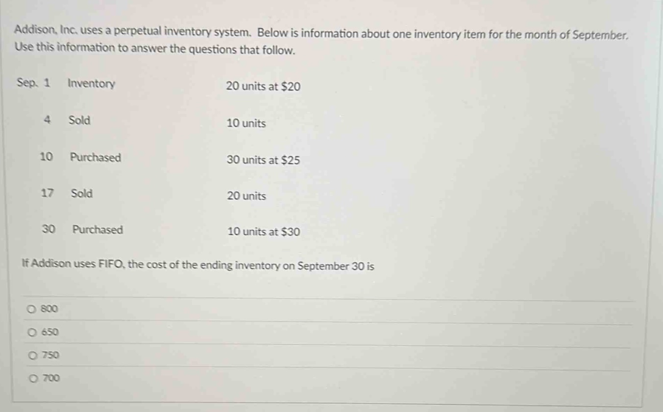 addison, inc. uses a perpetual inventory system. below is information about one inventory item for the month of september. use this information to answer the questions that follow.\nsep. 1 inventory 20 units at $20\n4 sold 10 units\n10 purchased 30 units at $25\n17 sold 20 units\n30 purchased 10 units at $30\nif addison uses fifo, the cost of the ending inventory on september 30 is\n800\n650\n750\n700