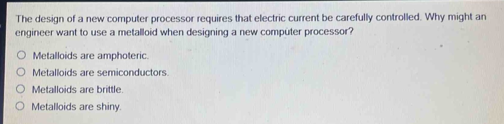 the design of a new computer processor requires that electric current be carefully controlled. why might an engineer want to use a metalloid when designing a new computer processor?\nmetalloids are amphoteric.\nmetalloids are semiconductors.\nmetalloids are brittle.\nmetalloids are shiny.
