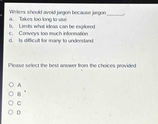 writers should avoid jargon because jargon _______. a. takes too long to use b. limits what ideas can be explored c. conveys too much information d. is difficult for many to understand please select the best answer from the choices provided