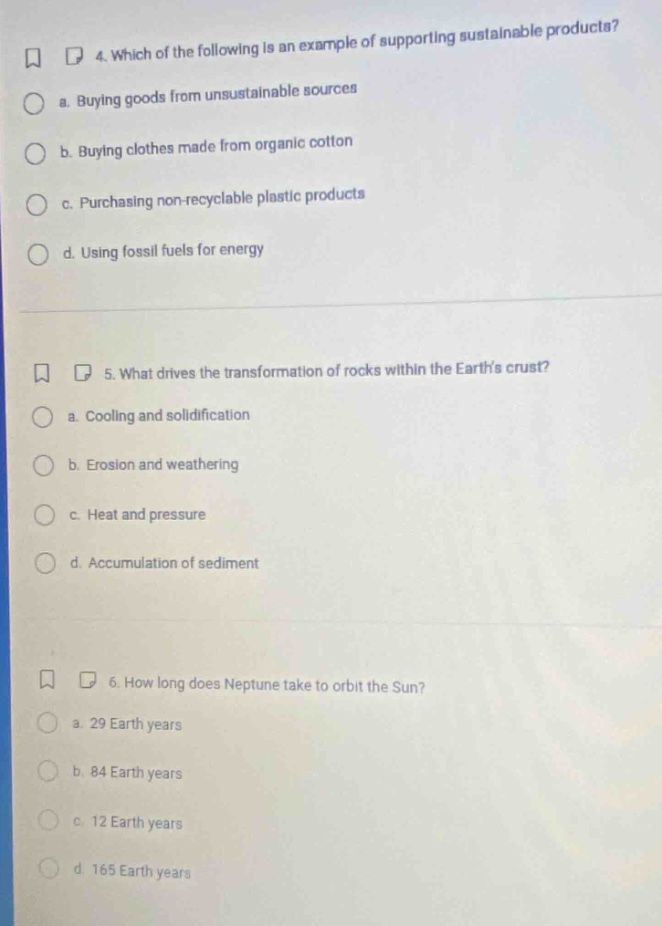 4. which of the following is an example of supporting sustainable products?\n a. buying goods from unsustainable sources\n b. buying clothes made from organic cotton\n c. purchasing non - recyclable plastic products\n d. using fossil fuels for energy\n\n5. what drives the transformation of rocks within the earths crust?\n a. cooling and solidification\n b. erosion and weathering\n c. heat and pressure\n d. accumulation of sediment\n\n6. how long does neptune take to orbit the sun?\n a. 29 earth years\n b. 84 earth years\n c. 12 earth years\n d. 165 earth years