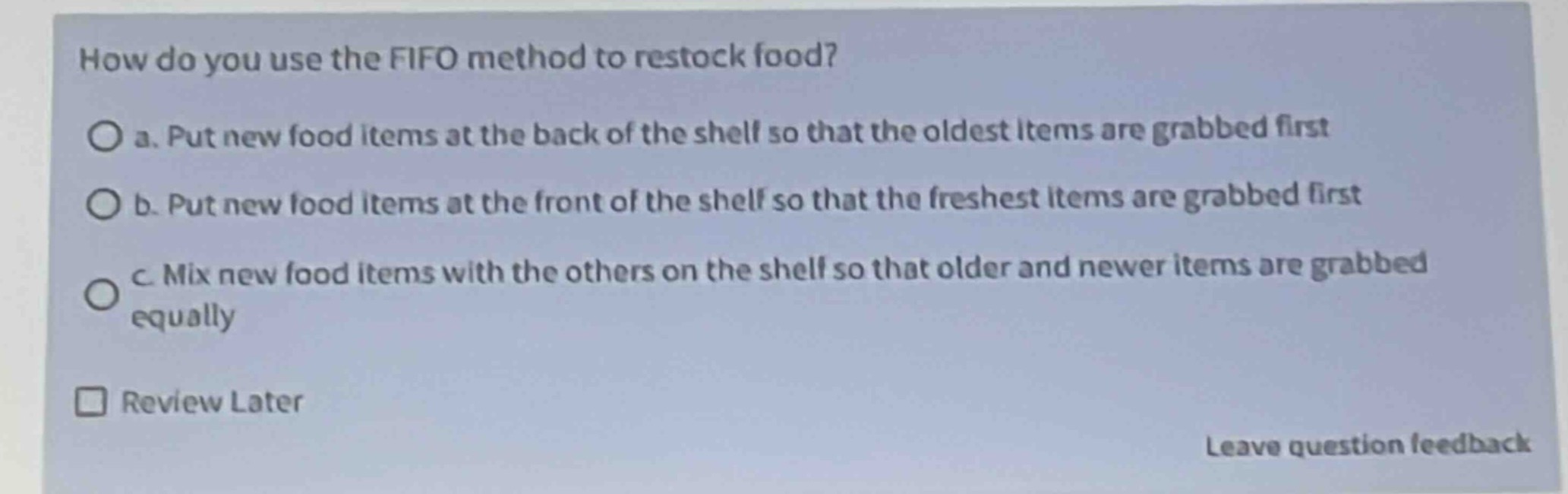 how do you use the fifo method to restock food?\n○ a. put new food items at the back of the shelf so that the oldest items are grabbed first\n○ b. put new food items at the front of the shelf so that the freshest items are grabbed first\n○ c. mix new food items with the others on the shelf so that older and newer items are grabbed equally\n□ review later\nleave question feedback