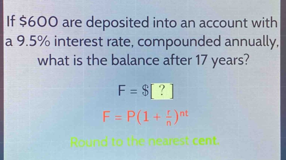if $600 are deposited into an account with a 9.5% interest rate, compounded annually, what is the balance after 17 years? f = $? f = p(1 + \\frac{r}{n})^{nt} round to the nearest cent.