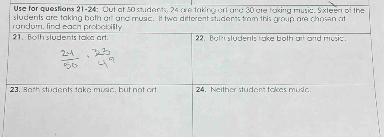 use for questions 21 - 24: out of 50 students, 24 are taking art and 30 are taking music. sixteen of the students are taking both art and music. if two different students from this group are chosen at random, find each probability. 21. both students take art. 22. both students take both art and music. 23. both students take music, but not art. 24. neither student takes music.