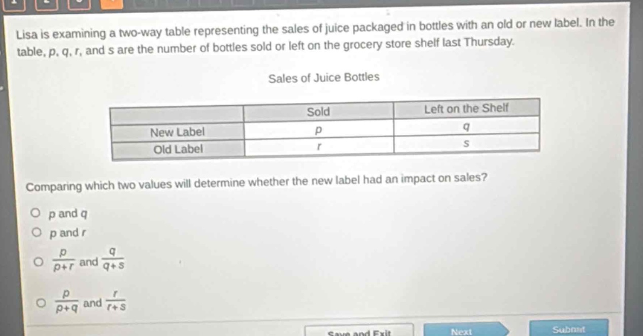 lisa is examining a two - way table representing the sales of juice packaged in bottles with an old or new label. in the table, p, q, r, and s are the number of bottles sold or left on the grocery store shelf last thursday.\nsales of juice bottles\n| | sold | left on the shelf |\n|--|--|--|\n| new label | p | q |\n| old label | r | s |\ncomparing which two values will determine whether the new label had an impact on sales?\no p and q\no p and r\no $\frac{p}{p + r}$ and $\frac{q}{q + s}$\no $\frac{p}{p + q}$ and $\frac{r}{r + s}$