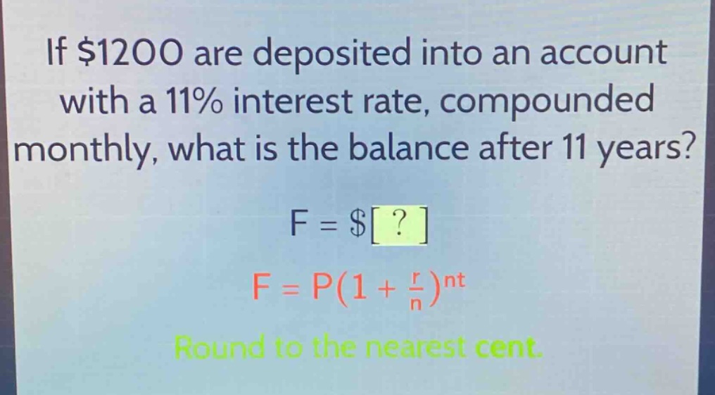 if $1200 are deposited into an account with a 11% interest rate, compounded monthly, what is the balance after 11 years? f = $? f = p(1 + \\frac{r}{n})^{nt} round to the nearest cent.