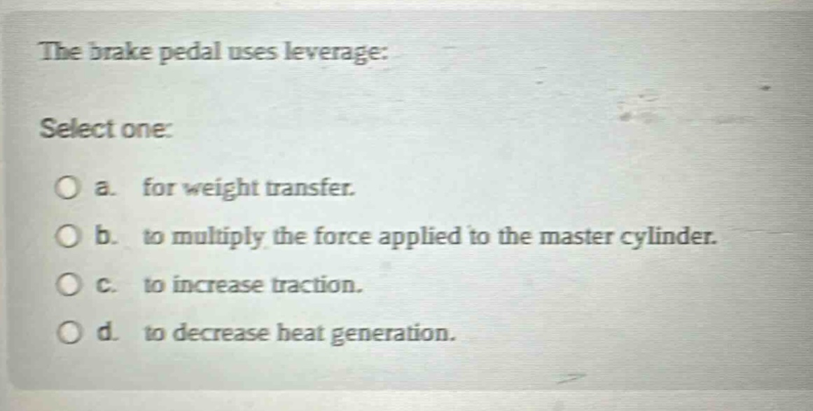 the brake pedal uses leverage: select one: a. for weight transfer. b. to multiply the force applied to the master cylinder. c. to increase traction. d. to decrease heat generation.