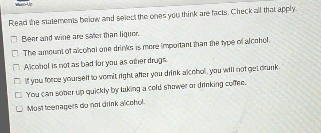warm - up\nread the statements below and select the ones you think are facts. check all that apply.\n□ beer and wine are safer than liquor.\n□ the amount of alcohol one drinks is more important than the type of alcohol.\n□ alcohol is not as bad for you as other drugs.\n□ if you force yourself to vomit right after you drink alcohol, you will not get drunk.\n□ you can sober up quickly by taking a cold shower or drinking coffee.\n□ most teenagers do not drink alcohol.