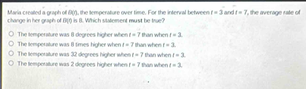 maria created a graph of $b(t)$, the temperature over time. for the interval between $t = 3$ and $t = 7$, the average rate of change in her graph of $b(t)$ is 8. which statement must be true?\no the temperature was 8 degrees higher when $t = 7$ than when $t = 3$.\no the temperature was 8 times higher when $t = 7$ than when $t = 3$.\no the temperature was 32 degrees higher when $t = 7$ than when $t = 3$.\no the temperature was 2 degrees higher when $t = 7$ than when $t = 3$.