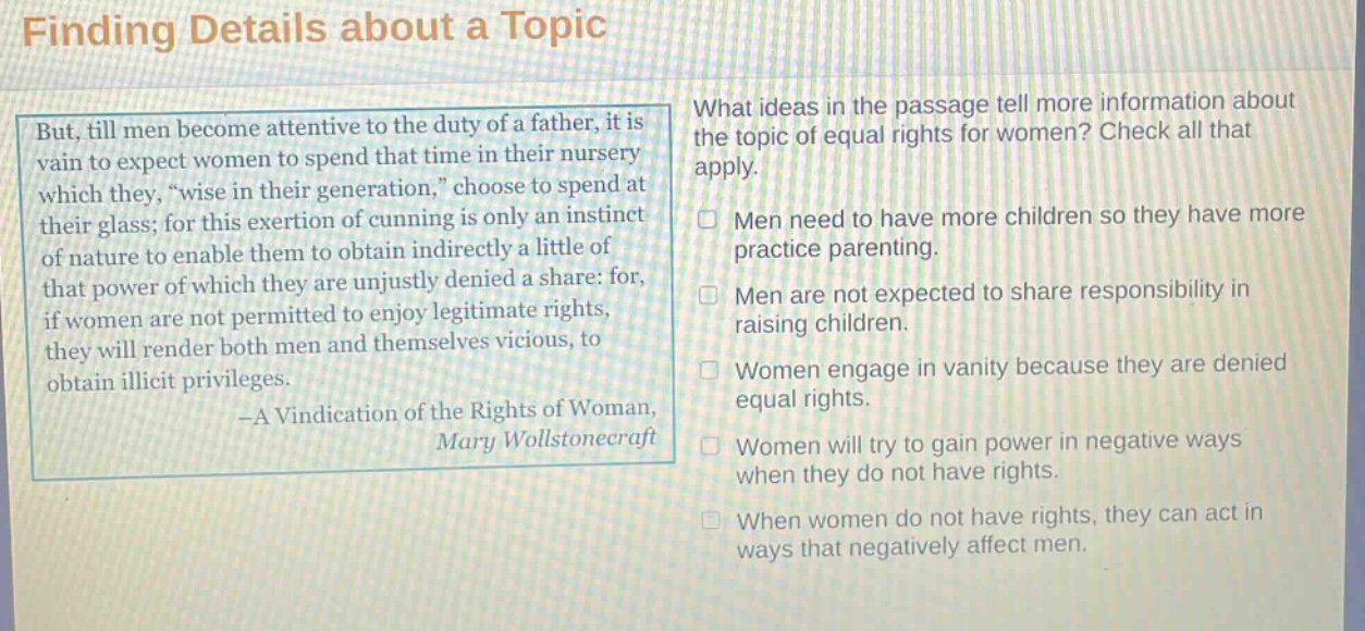 finding details about a topic\nbut, till men become attentive to the duty of a father, it is vain to expect women to spend that time in their nursery which they, “wise in their generation,” choose to spend at their glass; for this exertion of cunning is only an instinct of nature to enable them to obtain indirectly a little of that power of which they are unjustly denied a share: for, if women are not permitted to enjoy legitimate rights, they will render both men and themselves vicious, to obtain illicit privileges.\n—a vindication of the rights of woman,\nmary wollstonecraft\nwhat ideas in the passage tell more information about the topic of equal rights for women? check all that apply.\n□ men need to have more children so they have more practice parenting.\n□ men are not expected to share responsibility in raising children.\n□ women engage in vanity because they are denied equal rights.\n□ women will try to gain power in negative ways when they do not have rights.\n□ when women do not have rights, they can act in ways that negatively affect men.