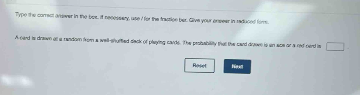 type the correct answer in the box. if necessary, use / for the fraction bar. give your answer in reduced form.\na card is drawn at a random from a well - shuffled deck of playing cards. the probability that the card drawn is an ace or a red card is \nreset next