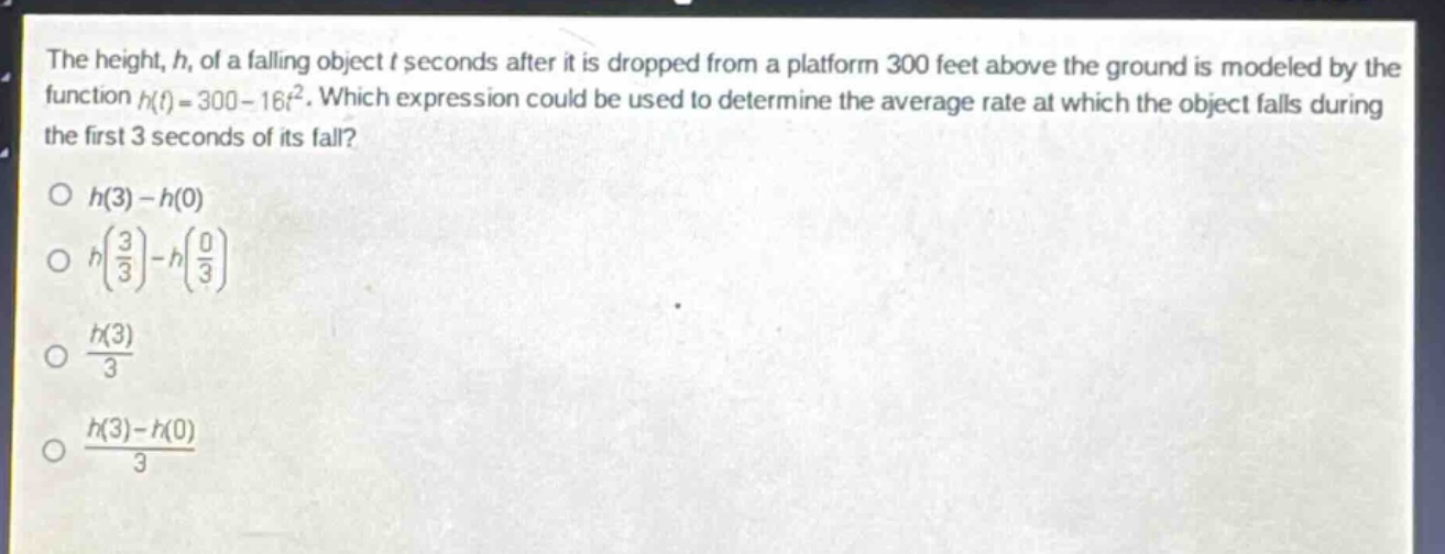 the height, h, of a falling object t seconds after it is dropped from a platform 300 feet above the ground is modeled by the function h(t)=300 - 16t². which expression could be used to determine the average rate at which the object falls during the first 3 seconds of its fall?\no h(3)-h(0)\no h(\\frac{3}{3})-h(\\frac{0}{3})\no \\frac{h(3)}{3}\no \\frac{h(3)-h(0)}{3}