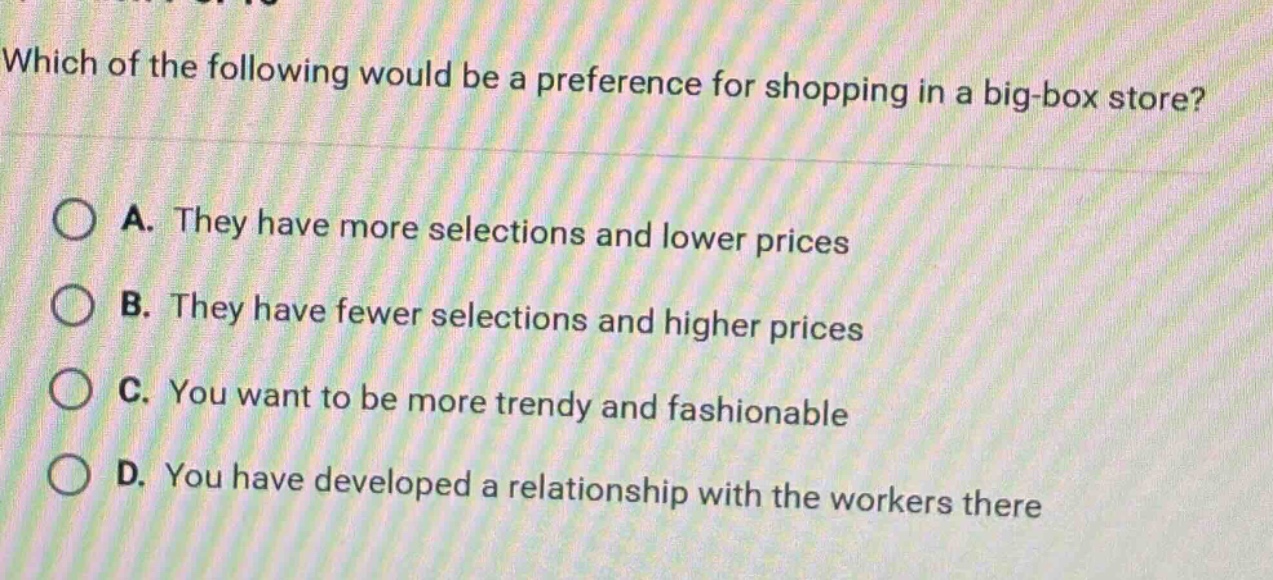 which of the following would be a preference for shopping in a big - box store?\na. they have more selections and lower prices\nb. they have fewer selections and higher prices\nc. you want to be more trendy and fashionable\nd. you have developed a relationship with the workers there