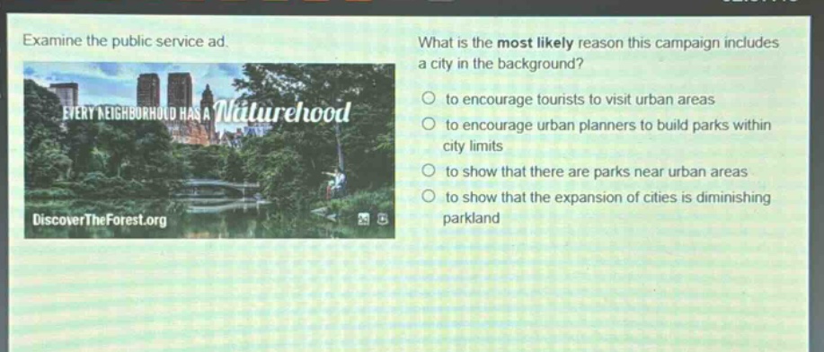 examine the public service ad. what is the most likely reason this campaign includes a city in the background? to encourage tourists to visit urban areas to encourage urban planners to build parks within city limits to show that there are parks near urban areas to show that the expansion of cities is diminishing parkland every neighborhood has a naturehood discovertheforest.org
