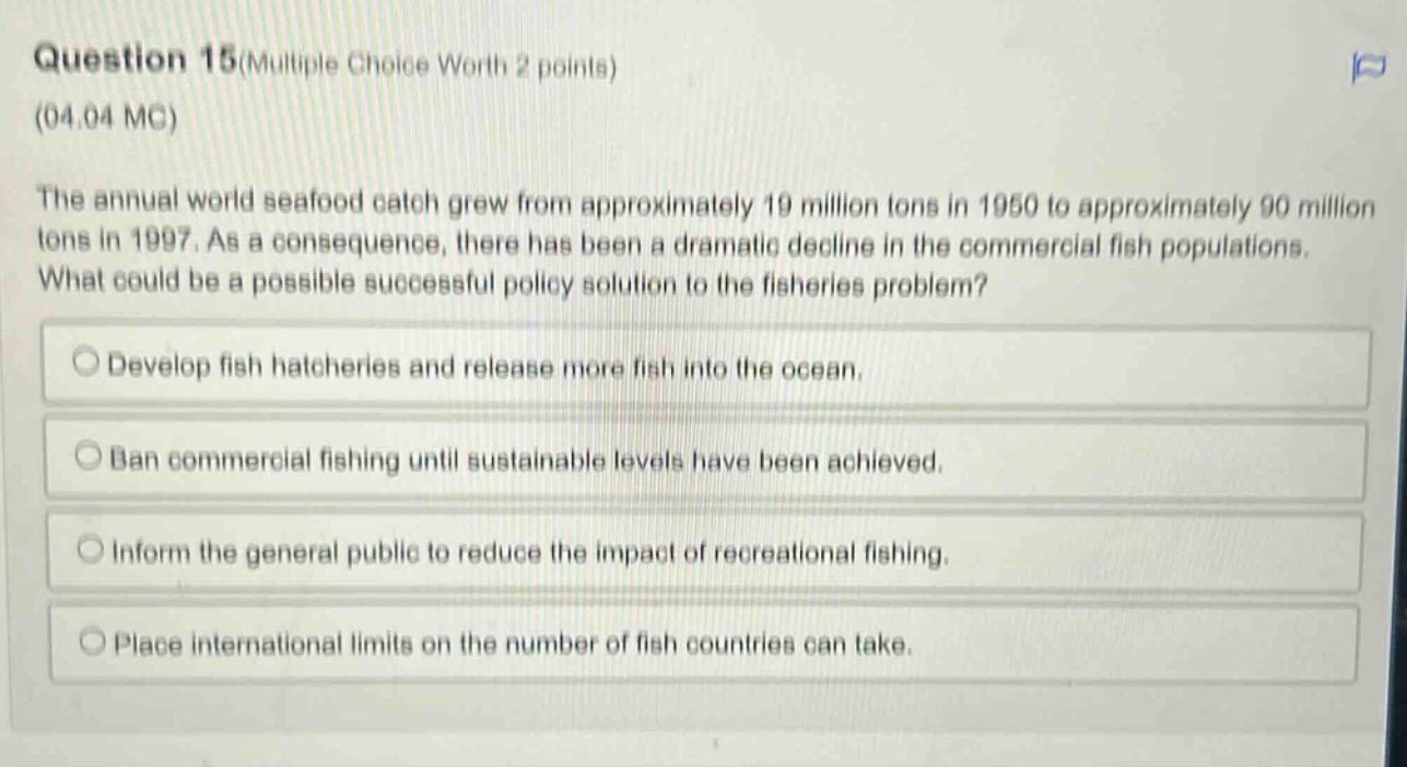 question 15(multiple choice worth 2 points)\n(04.04 mc)\nthe annual world seafood catch grew from approximately 19 million tons in 1950 to approximately 90 million tons in 1997. as a consequence, there has been a dramatic decline in the commercial fish populations. what could be a possible successful policy solution to the fisheries problem?\ndevelop fish hatcheries and release more fish into the ocean.\nban commercial fishing until sustainable levels have been achieved.\ninform the general public to reduce the impact of recreational fishing.\nplace international limits on the number of fish countries can take.