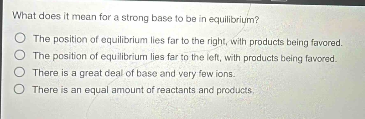 what does it mean for a strong base to be in equilibrium?\nthe position of equilibrium lies far to the right, with products being favored.\nthe position of equilibrium lies far to the left, with products being favored.\nthere is a great deal of base and very few ions.\nthere is an equal amount of reactants and products.