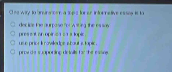 one way to brainstorm a topic for an informative essay is to\n○ decide the purpose for writing the essay.\n○ present an opinion on a topic.\n○ use prior knowledge about a topic.\n○ provide supporting details for the essay.