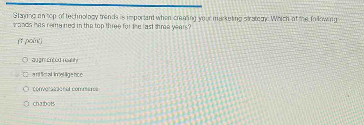 staying on top of technology trends is important when creating your marketing strategy. which of the following trends has remained in the top three for the last three years? (1 point) \n○ augmented reality \n○ artificial intelligence \n○ conversational commerce \n○ chatbots