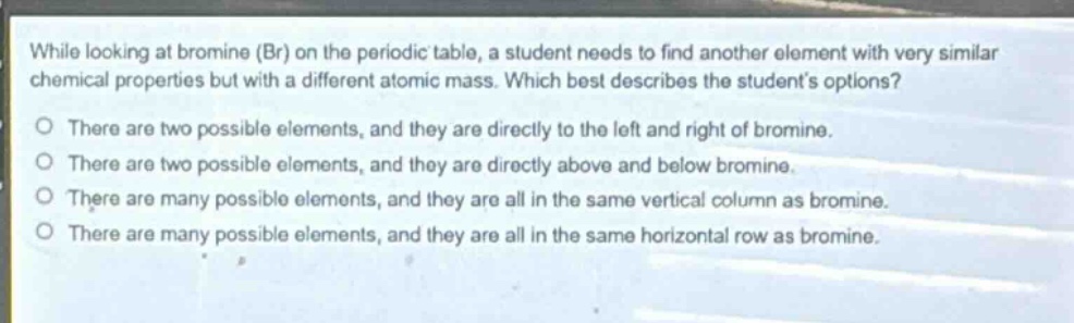while looking at bromine (br) on the periodic table, a student needs to find another element with very similar chemical properties but with a different atomic mass. which best describes the students options?\no there are two possible elements, and they are directly to the left and right of bromine.\no there are two possible elements, and they are directly above and below bromine.\no there are many possible elements, and they are all in the same vertical column as bromine.\no there are many possible elements, and they are all in the same horizontal row as bromine.