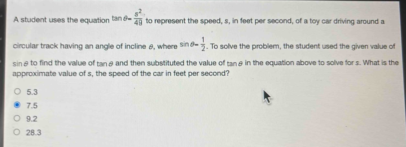a student uses the equation $\tan\theta=\frac{s^{2}}{49}$ to represent the speed, s, in feet per second, of a toy car driving around a circular track having an angle of incline $\theta$, where $sin\theta = \frac{1}{2}$. to solve the problem, the student used the given value of $sin\theta$ to find the value of $\tan\theta$ and then substituted the value of $\tan\theta$ in the equation above to solve for s. what is the approximate value of s, the speed of the car in feet per second?\n5.3\n7.5\n9.2\n28.3