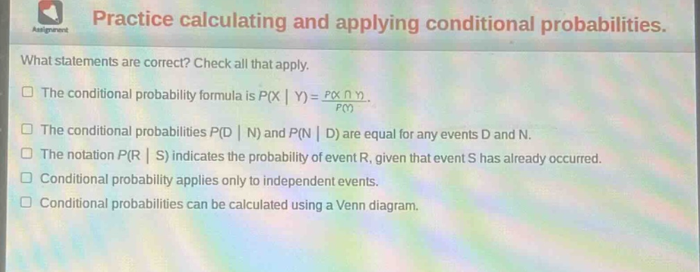 practice calculating and applying conditional probabilities. what statements are correct? check all that apply. the conditional probability formula is $p(x|y)=\frac{p(xcap y)}{p(y)}$. the conditional probabilities $p(d|n)$ and $p(n|d)$ are equal for any events d and n. the notation $p(r|s)$ indicates the probability of event r, given that event s has already occurred. conditional probability applies only to independent events. conditional probabilities can be calculated using a venn diagram.