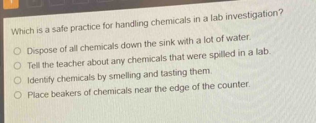 which is a safe practice for handling chemicals in a lab investigation?\ndispose of all chemicals down the sink with a lot of water.\ntell the teacher about any chemicals that were spilled in a lab.\nidentify chemicals by smelling and tasting them.\nplace beakers of chemicals near the edge of the counter.