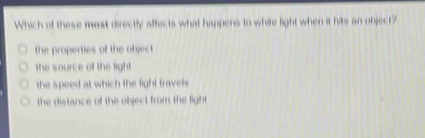 which of these most directly affects what happens to white light when it hits an object?\n- the properties of the object\n- the source of the light\n- the speed at which the light travels\n- the distance of the object from the light
