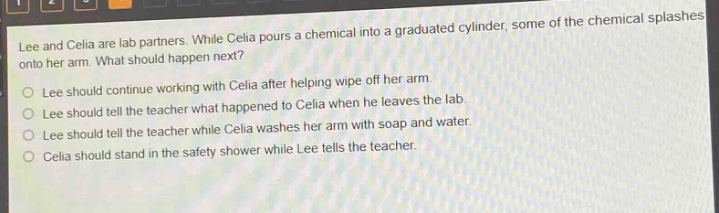 lee and celia are lab partners. while celia pours a chemical into a graduated cylinder, some of the chemical splashes onto her arm. what should happen next?\no lee should continue working with celia after helping wipe off her arm.\no lee should tell the teacher what happened to celia when he leaves the lab.\no lee should tell the teacher while celia washes her arm with soap and water.\no celia should stand in the safety shower while lee tells the teacher.