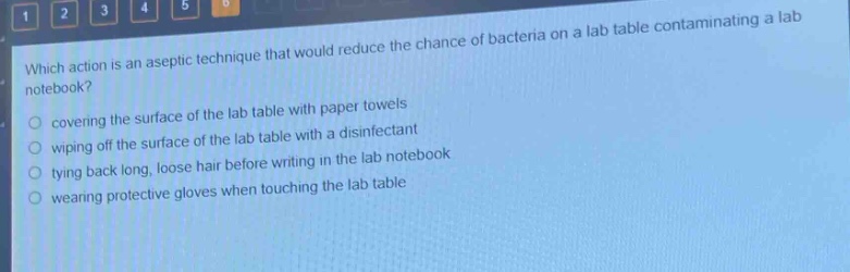 which action is an aseptic technique that would reduce the chance of bacteria on a lab table contaminating a lab notebook?\ncovering the surface of the lab table with paper towels\nwiping off the surface of the lab table with a disinfectant\ntying back long, loose hair before writing in the lab notebook\nwearing protective gloves when touching the lab table