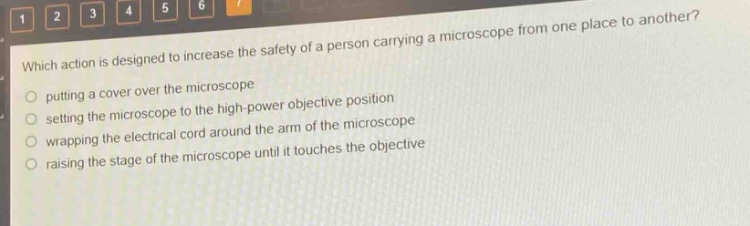 which action is designed to increase the safety of a person carrying a microscope from one place to another?\nputting a cover over the microscope\nsetting the microscope to the high - power objective position\nwrapping the electrical cord around the arm of the microscope\nraising the stage of the microscope until it touches the objective