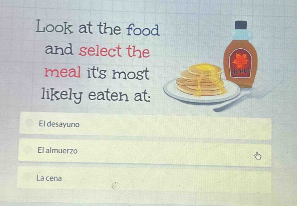 look at the food and select the meal its most likely eaten at: el desayuno el almuerzo la cena