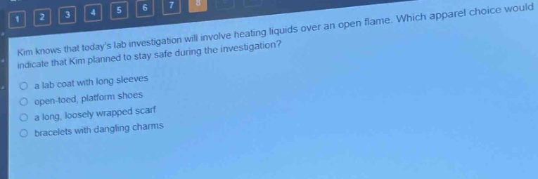 kim knows that todays lab investigation will involve heating liquids over an open flame. which apparel choice would indicate that kim planned to stay safe during the investigation?\n○ a lab coat with long sleeves\n○ open - toed, platform shoes\n○ a long, loosely wrapped scarf\n○ bracelets with dangling charms