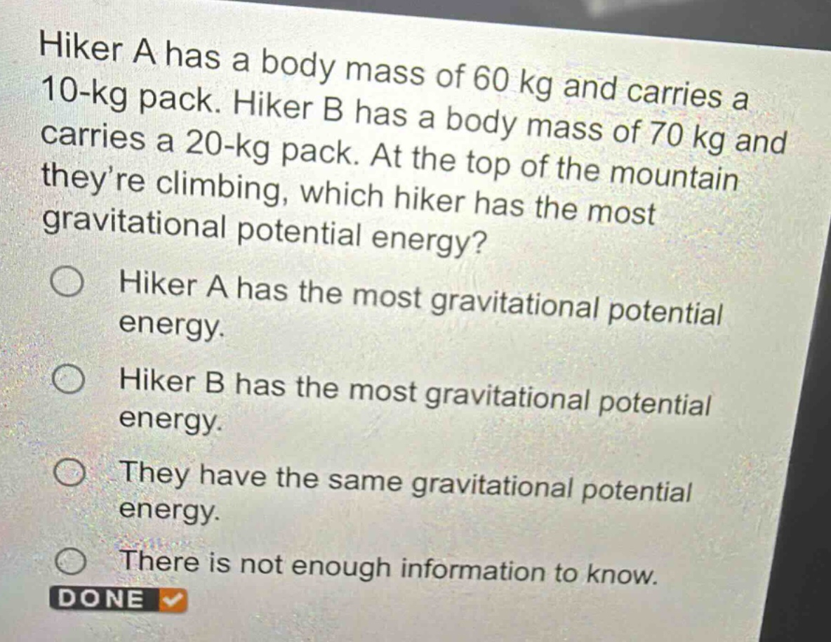 hiker a has a body mass of 60 kg and carries a 10 - kg pack. hiker b has a body mass of 70 kg and carries a 20 - kg pack. at the top of the mountain theyre climbing, which hiker has the most gravitational potential energy?\nhiker a has the most gravitational potential energy.\nhiker b has the most gravitational potential energy.\nthey have the same gravitational potential energy.\nthere is not enough information to know.