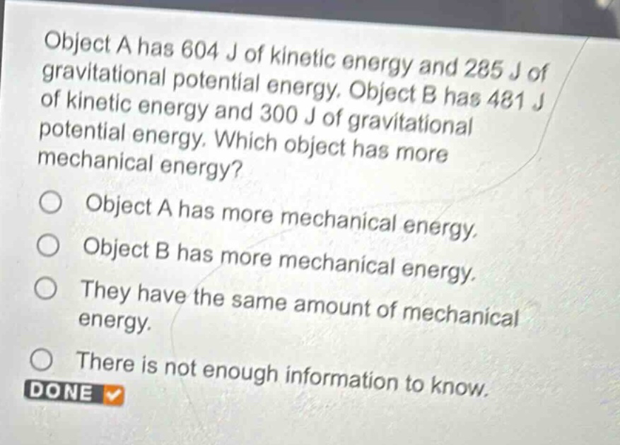 object a has 604 j of kinetic energy and 285 j of gravitational potential energy. object b has 481 j of kinetic energy and 300 j of gravitational potential energy. which object has more mechanical energy?\nobject a has more mechanical energy.\nobject b has more mechanical energy.\nthey have the same amount of mechanical energy.\nthere is not enough information to know.