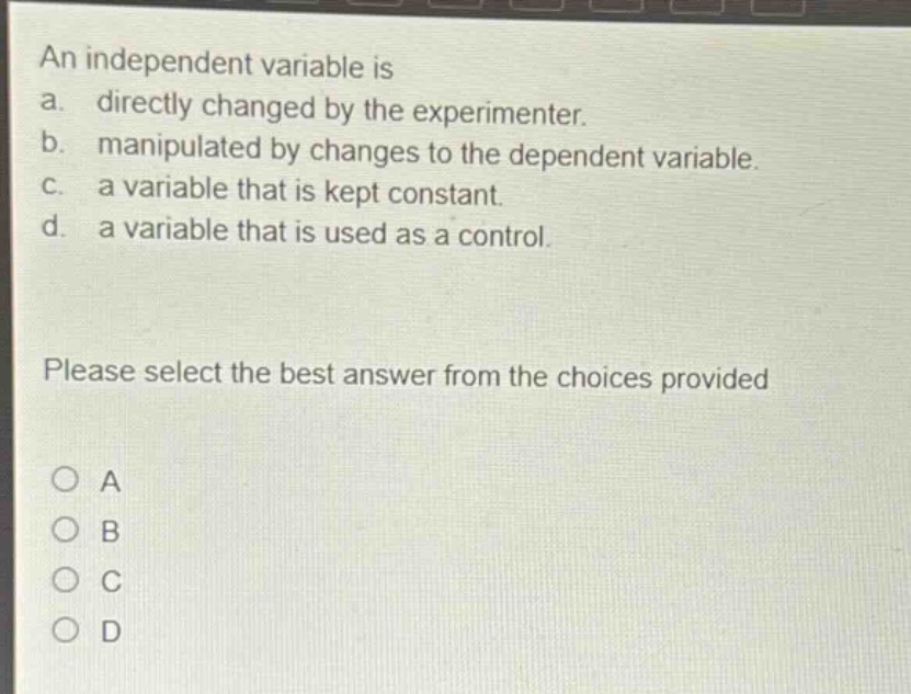 an independent variable is\na. directly changed by the experimenter.\nb. manipulated by changes to the dependent variable.\nc. a variable that is kept constant.\nd. a variable that is used as a control.\nplease select the best answer from the choices provided\no a\no b\no c\no d