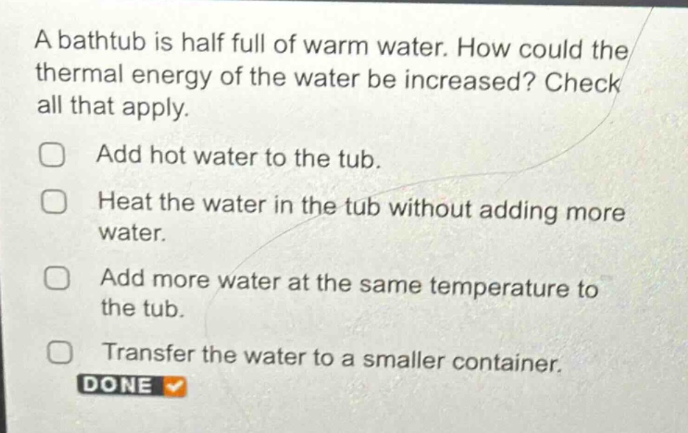a bathtub is half full of warm water. how could the thermal energy of the water be increased? check all that apply.\nadd hot water to the tub.\nheat the water in the tub without adding more water.\nadd more water at the same temperature to the tub.\ntransfer the water to a smaller container.\ndone