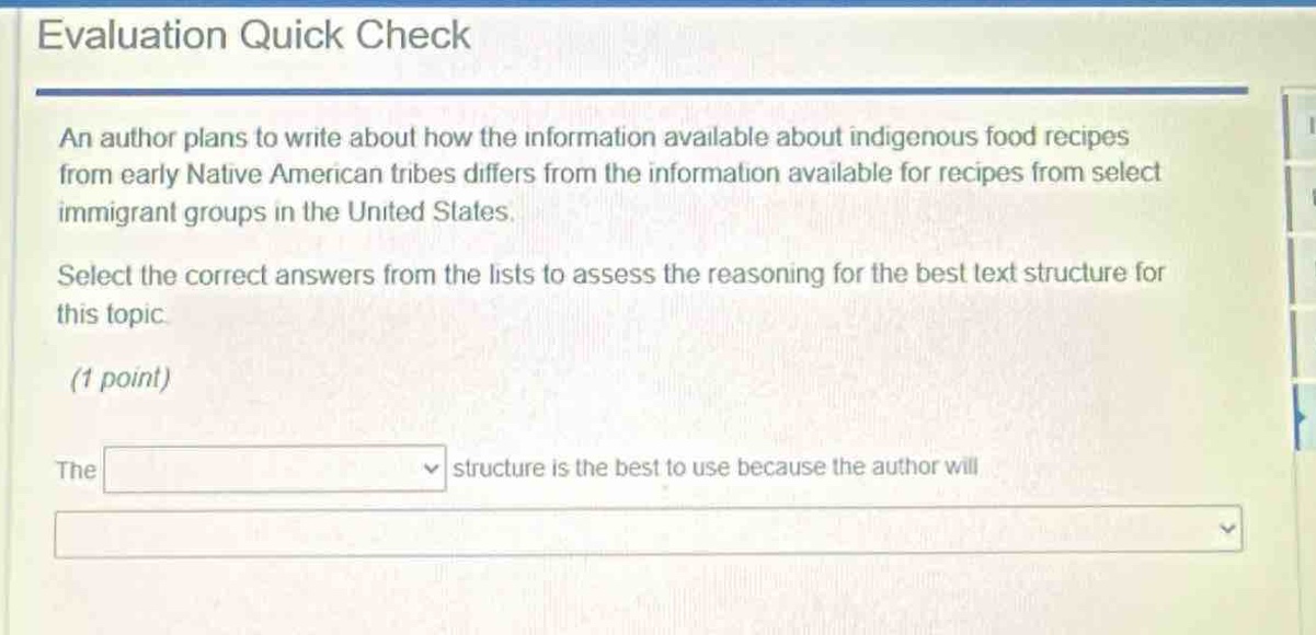 evaluation quick check\nan author plans to write about how the information available about indigenous food recipes from early native american tribes differs from the information available for recipes from select immigrant groups in the united states.\nselect the correct answers from the lists to assess the reasoning for the best text structure for this topic.\n(1 point)\nthe structure is the best to use because the author will