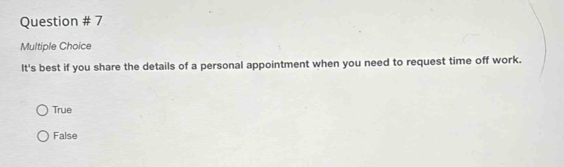 question # 7\nmultiple choice\nits best if you share the details of a personal appointment when you need to request time off work.\n○ true\n○ false