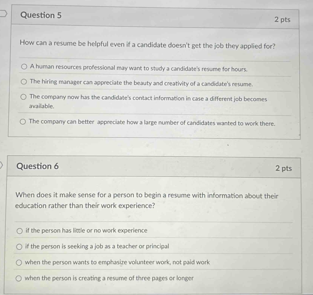 question 5\n2 pts\nhow can a resume be helpful even if a candidate doesnt get the job they applied for?\na human resources professional may want to study a candidates resume for hours.\nthe hiring manager can appreciate the beauty and creativity of a candidates resume.\nthe company now has the candidates contact information in case a different job becomes available.\nthe company can better appreciate how a large number of candidates wanted to work there.\n\nquestion 6\n2 pts\nwhen does it make sense for a person to begin a resume with information about their education rather than their work experience?\nif the person has little or no work experience\nif the person is seeking a job as a teacher or principal\nwhen the person wants to emphasize volunteer work, not paid work\nwhen the person is creating a resume of three pages or longer