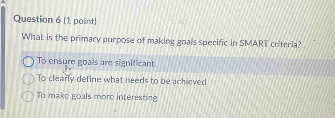 question 6 (1 point)\nwhat is the primary purpose of making goals specific in smart criteria?\nto ensure goals are significant\nto clearly define what needs to be achieved\nto make goals more interesting