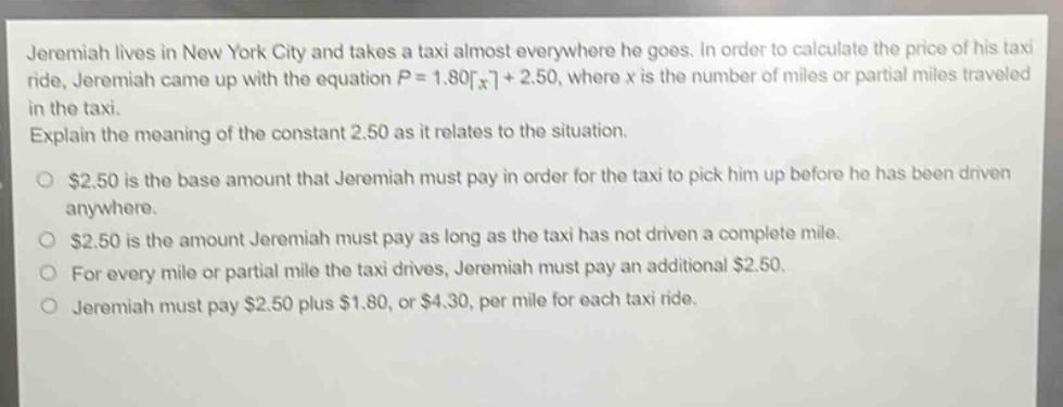 jeremiah lives in new york city and takes a taxi almost everywhere he goes. in order to calculate the price of his taxi ride, jeremiah came up with the equation $p = 1.80\\lceil x\\rceil+ 2.50$, where $x$ is the number of miles or partial miles traveled in the taxi. explain the meaning of the constant 2.50 as it relates to the situation. $2.50 is the base amount that jeremiah must pay in order for the taxi to pick him up before he has been driven anywhere. $2.50 is the amount jeremiah must pay as long as the taxi has not driven a complete mile. for every mile or partial mile the taxi drives, jeremiah must pay an additional $2.50. jeremiah must pay $2.50 plus $1.80, or $4.30, per mile for each taxi ride.