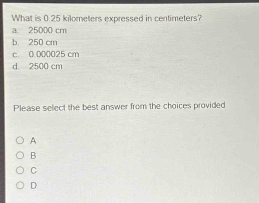 what is 0.25 kilometers expressed in centimeters?\na. 25000 cm\nb. 250 cm\nc. 0.000025 cm\nd. 2500 cm\nplease select the best answer from the choices provided\no a\no b\no c\no d