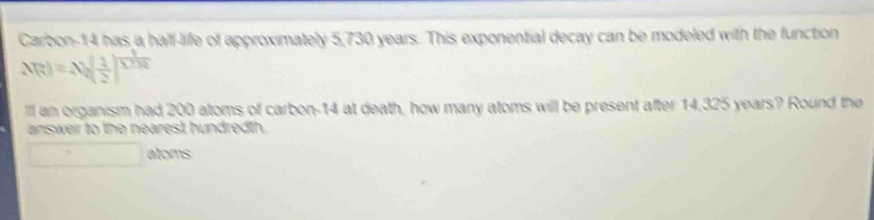 carbon - 14 has a half - life of approximately 5,730 years. this exponential decay can be modeled with the function $n(t)=n_0(\frac{1}{2})^{\frac{t}{5730}}$. if an organism had 200 atoms of carbon - 14 at death, how many atoms will be present after 14,325 years? round the answer to the nearest hundredth. atoms