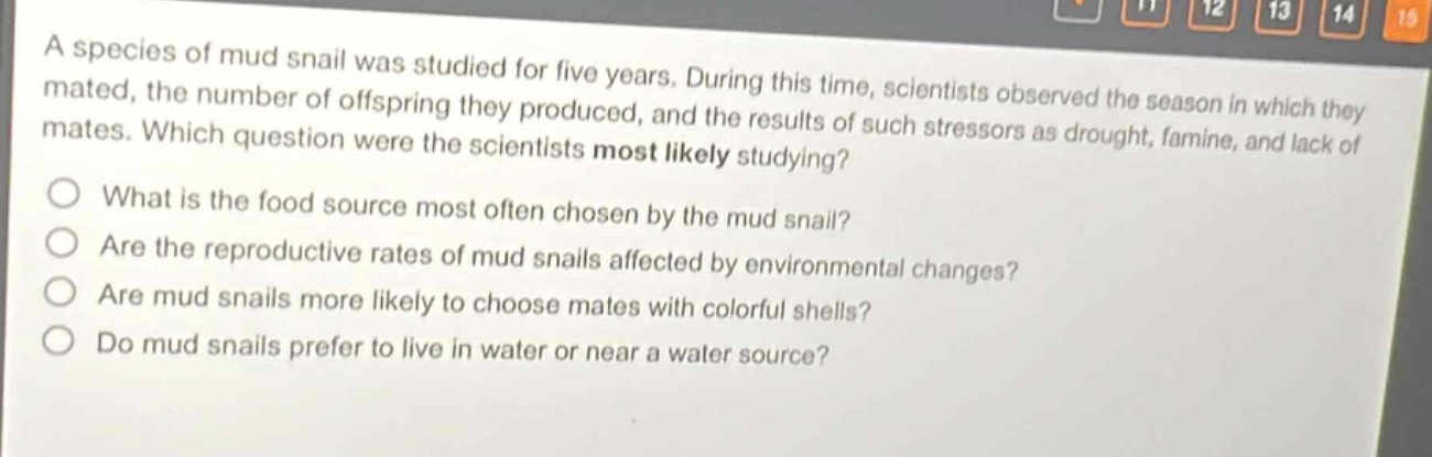 a species of mud snail was studied for five years. during this time, scientists observed the season in which they mated, the number of offspring they produced, and the results of such stressors as drought, famine, and lack of mates. which question were the scientists most likely studying?\nwhat is the food source most often chosen by the mud snail?\nare the reproductive rates of mud snails affected by environmental changes?\nare mud snails more likely to choose mates with colorful shells?\ndo mud snails prefer to live in water or near a water source?