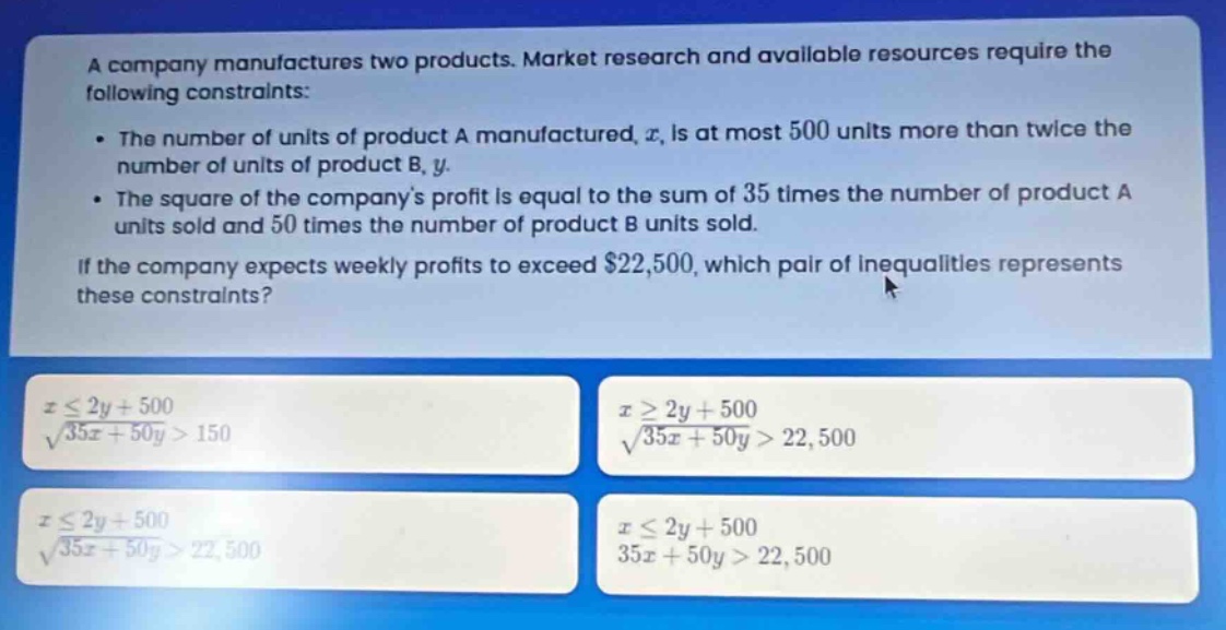 a company manufactures two products. market research and available resources require the following constraints:\n- the number of units of product a manufactured, $x$, is at most 500 units more than twice the number of units of product b, $y$.\n- the square of the companys profit is equal to the sum of 35 times the number of product a units sold and 50 times the number of product b units sold.\nif the company expects weekly profits to exceed $22,500, which pair of inequalities represents these constraints?\n$xleq 2y + 500$\n$sqrt{35x + 50y}>150$\n$xgeq 2y + 500$\n$sqrt{35x + 50y}>22,500$\n$xleq 2y + 500$\n$sqrt{35x + 50y}>22,500$\n$xleq 2y + 500$\n$35x + 50y>22,500$