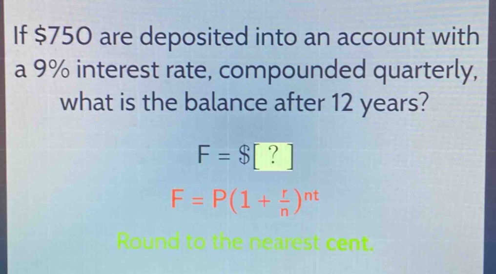 if $750 are deposited into an account with a 9% interest rate, compounded quarterly, what is the balance after 12 years? f = $? f = p(1 + \\frac{r}{n})^{nt} round to the nearest cent.